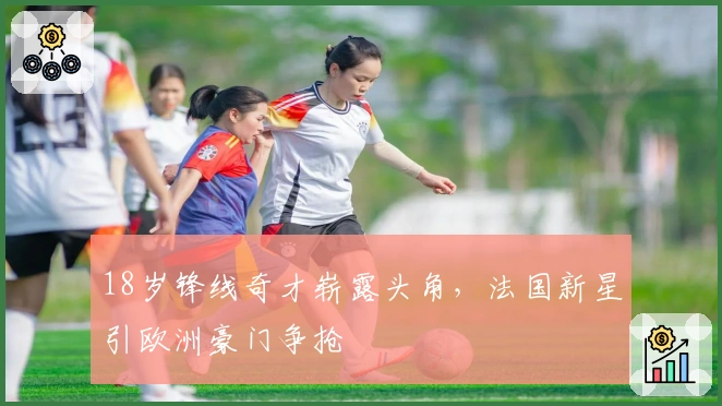 18岁锋线奇才崭露头角，法国新星引欧洲豪门争抢