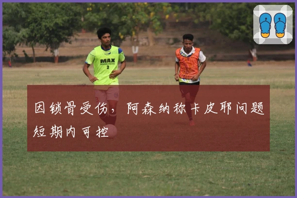 因锁骨受伤，阿森纳称卡皮耶问题短期内可控