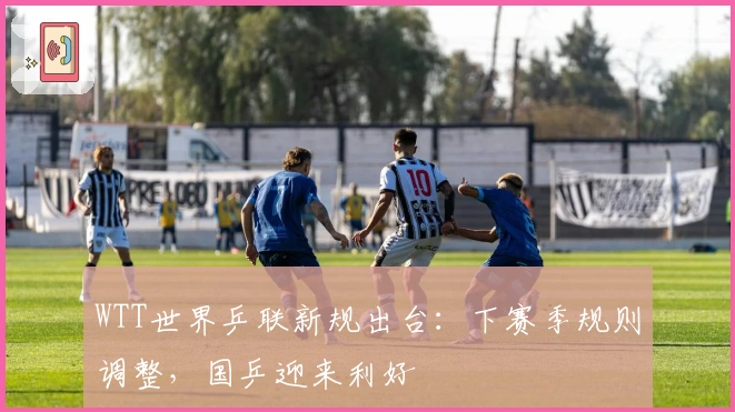 WTT世界乒联新规出台：下赛季规则调整，国乒迎来利好