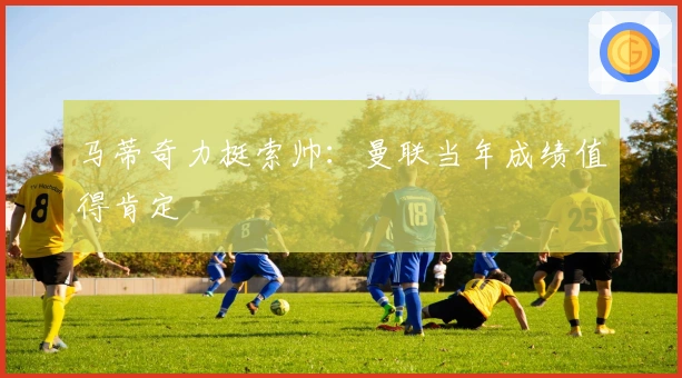 马蒂奇力挺索帅：曼联当年成绩值得肯定