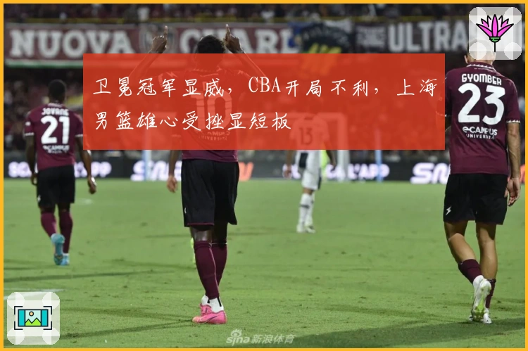 卫冕冠军显威，CBA开局不利，上海男篮雄心受挫显短板