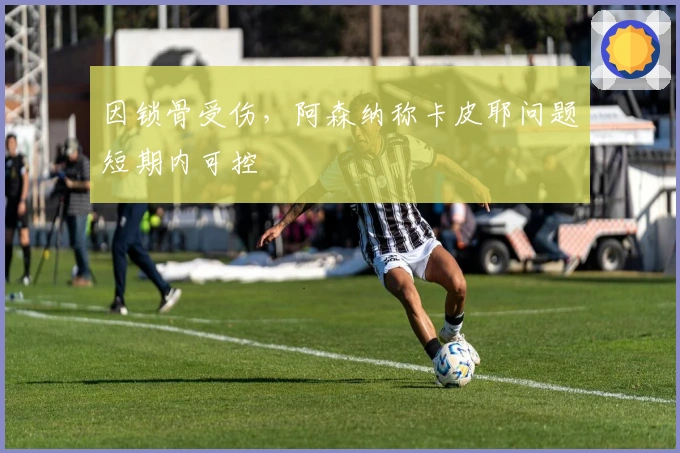 因锁骨受伤，阿森纳称卡皮耶问题短期内可控