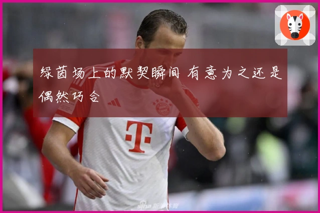 绿茵场上的默契瞬间 有意为之还是偶然巧合